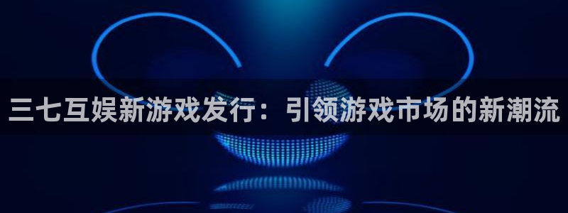 法国pp电子官网：三七互娱新游戏发行：引领游戏市场的新潮流